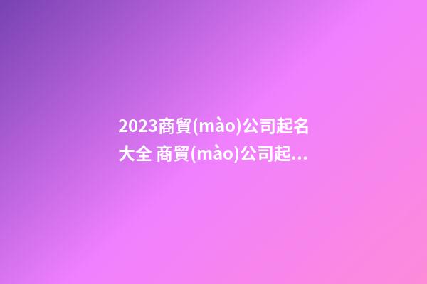 2023商貿(mào)公司起名大全 商貿(mào)公司起名大全免費(fèi)-第1張-公司起名-玄機(jī)派
